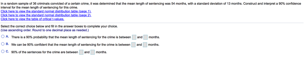 In a random sample of 36 criminals convicted of a certain crime, it was determined that the mean length of sentencing was 54 months, with a standard deviation of 13 months. Construct and interpret a 90% confidence
interval for the mean length of sentencing for this crime.
Click here to view the standard normal distribution table (page 1).
Click here to view the standard normal distribution table (page 2).
Click here to view the table of critical t-values.
Select the correct choice below and fill in the answer boxes to complete your choice.
(Use ascending order. Round to one decimal place as needed.)
O A. There is a 90% probability that the mean length of sentencing for the crime is between
and
months.
O B. We can be 90% confident that the mean length of sentencing for the crime is between
and
months.
O C. 90% of the sentences for the crime are between
and
months.

