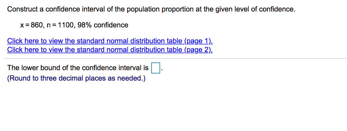 Construct a confidence interval of the population proportion at the given level of confidence.
x = 860, n = 1100, 98% confidence
Click here to view the standard normal distribution table (page 1).
Click here to view the standard normal distribution table (page 2).
The lower bound of the confidence interval is
(Round to three decimal places as needed.)
