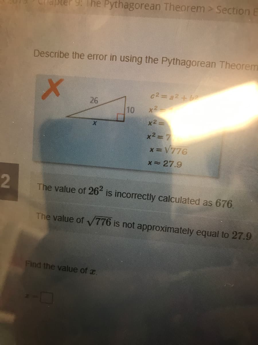 9. The Pythagorean Theorem > Section E
Describe the error in using the Pythagorean Theorem
c2=22+b2
26
10
x2-
x2=
x2= 7
x=V776
X 27.9
2
The value of 26 is incorrectly calculated as 676,
The value of 776 is not approximately equal to 27.9.
Find the value of r.
