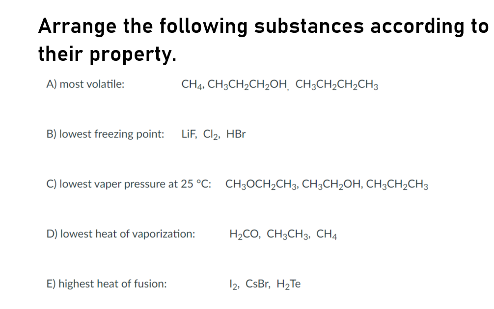 Arrange the following substances according to
their property.
A) most volatile:
CH4, CH3CH2CH2OH¸ CH3CH2CH2CH3
B) lowest freezing point:
LiF, Cl2, HBr
C) lowest vaper pressure at 25 °C: CH;OCH2CH3, CH3CH2OH, CH3CH2CH3
D) lowest heat of vaporization:
H2CO, CH3CH3, CH4
E) highest heat of fusion:
12, CsBr, H2Te
