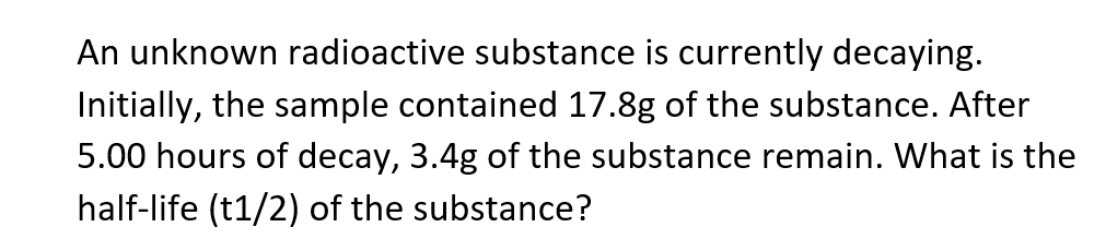 An unknown radioactive substance is currently decaying.
Initially, the sample contained 17.8g of the substance. After
5.00 hours of decay, 3.4g of the substance remain. What is the
half-life (t1/2) of the substance?
