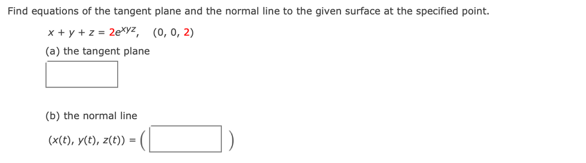 Find equations of the tangent plane and the normal line to the given surface at the specified point.
x + y + z =
2exyz, (0, 0, 2)
(a) the tangent plane
(b) the normal line
(x(t), y(t), z(t)) =
