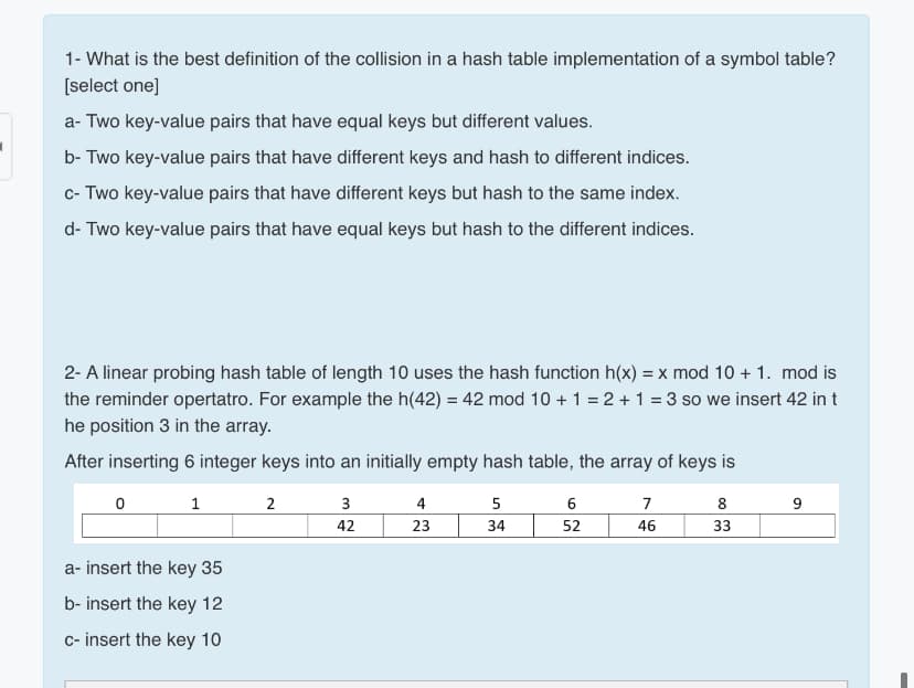 1- What is the best definition of the collision in a hash table implementation of a symbol table?
[select one]
a- Two key-value pairs that have equal keys but different values.
b- Two key-value pairs that have different keys and hash to different indices.
c- Two key-value pairs that have different keys but hash to the same index.
d- Two key-value pairs that have equal keys but hash to the different indices.
2- A linear probing hash table of length 10 uses the hash function h(x) = x mod 10 + 1. mod is
the reminder opertatro. For example the h(42) = 42 mod 10 + 1 = 2 + 1 = 3 so we insert 42 in t
he position 3 in the array.
After inserting 6 integer keys into an initially empty hash table, the array of keys is
1
2
3
4
5
6
7
8
42
23
34
52
46
33
a- insert the key 35
b- insert the key 12
c- insert the key 10

