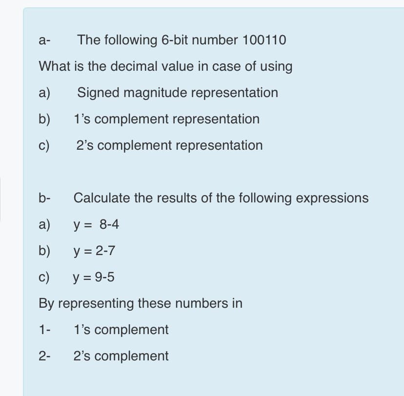 а-
The following 6-bit number 100110
What is the decimal value in case of using
a)
Signed magnitude representation
b)
1's complement representation
c)
2's complement representation
b-
Calculate the results of the following expressions
a)
y = 8-4
b)
y = 2-7
c)
y = 9-5
By representing these numbers in
1-
1's complement
2-
2's complement
