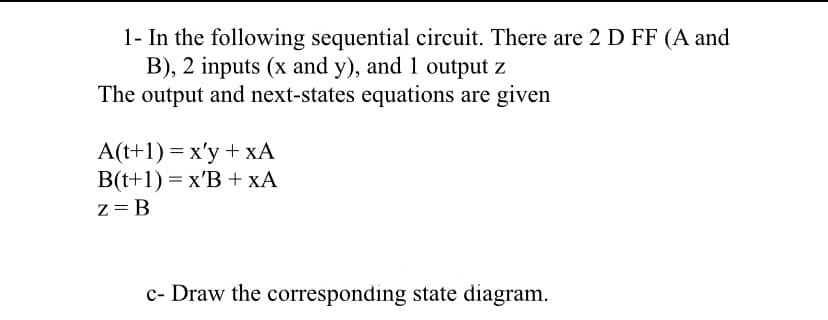 1- In the following sequential circuit. There are 2 D FF (A and
B), 2 inputs (x and y), and 1 output z
The output and next-states equations are given
A(t+1) = x'y + xÃ
B(t+1) = x'B + xA
z= B
c- Draw the corresponding state diagram.
