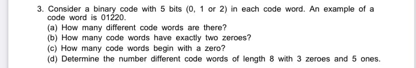 3. Consider a binary code with 5 bits (0, 1 or 2) in each code word. An example of a
code word is 01220.
(a) How many different code words are there?
(b) How many code words have exactly two zeroes?
(c) How many code words begin with a zero?
(d) Determine the number different code words of length 8 with 3 zeroes and 5 ones.
