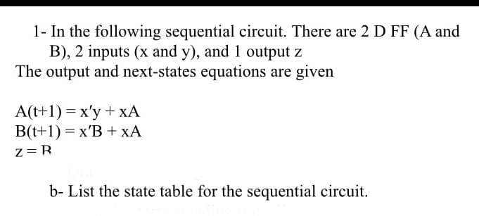 1- In the following sequential circuit. There are 2 D FF (A and
B), 2 inputs (x and y), and 1 output z
The output and next-states equations are given
A(t+1) = x'y + xA
B(t+1) = x'B + xA
z=B
b- List the state table for the sequential circuit.
