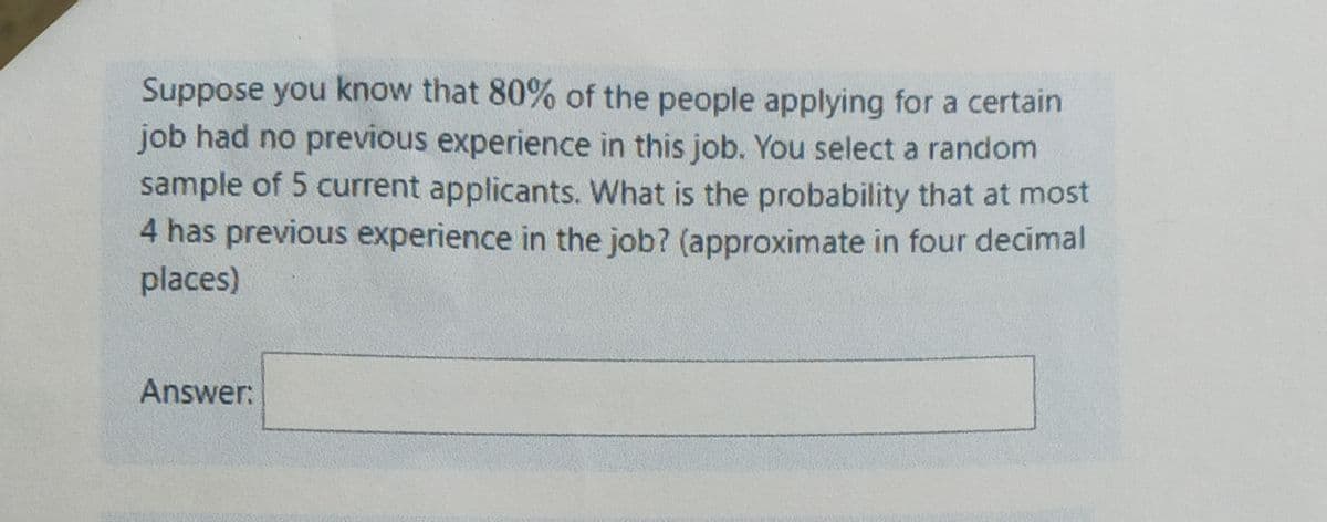 Suppose you know that 80% of the people applying for a certain
job had no previous experience in this job. You select a random
sample of 5 current applicants. What is the probability that at most
4 has previous experience in the job? (approximate in four decimal
places)
Answer:
