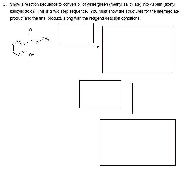 2. Show a reaction sequence to convert oil of wintergreen (methyl salicylate) into Aspirin (acetyl
salicylic acid). This is a two-step sequence. You must show the structures for the intermediate
product and the final product, along with the reagents/reaction conditions.
OH
CH3
