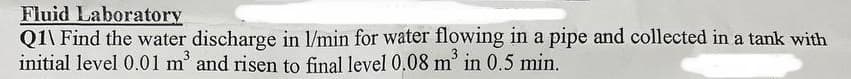 Fluid Laboratory
Q1\ Find the water discharge in l/min for water flowing in a pipe and collected in a tank with
initial level 0.01 m³ and risen to final level 0.08 m² in 0.5 min.
