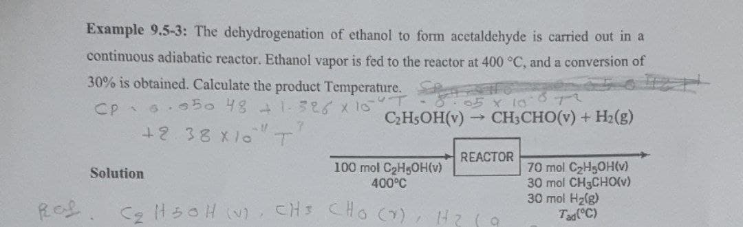 Ref
Example 9.5-3: The dehydrogenation of ethanol to form acetaldehyde is carried out in a
continuous adiabatic reactor. Ethanol vapor is fed to the reactor at 400 °C, and a conversion of
30% is obtained. Calculate the product Temperature.
CpSisto 48 có xio
7
+2.38 X10 T
05 x 10-872
C₂H5OH(v)→ CH3CHO(v) + H₂(g)
Solution
REACTOR
100 mol C₂H5OH(v)
400°C
C₂H50H (V), CH³ CHO (V), H₂
a
70 mol C₂H5OH(v)
30 mol CH3CHO(v)
30 mol H₂(g)
Tad (°C)