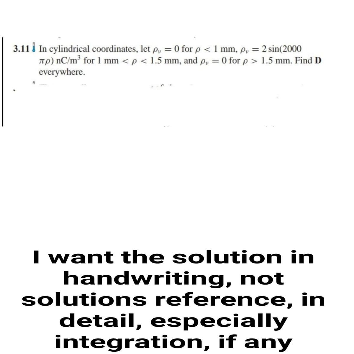 3.11 i In cylindrical coordinates, let p, = 0 for p < 1 mm, p, = 2 sin(2000
Tp) nC/m³ for 1 mm < p < 1.5 mm, and p, = 0 for p > 1.5 mm. Find D
everywhere.
%3D
I want the solution in
handwriting, not
solutions reference, in
detail, especially
integration, if any
