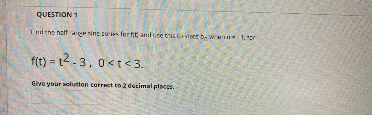 QUESTION 1
Find the half range sine series for f(t) and use this to state b, when n= 11, for
f(t) = t2 - 3, 0<t<3.
%3D
Give your solution correct to 2 decimal places.
