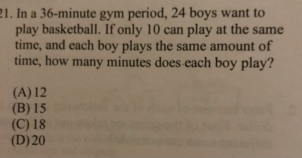 21. In a 36-minute gym period, 24 boys want to
play basketball. If only 10 can play at the same
time, and each boy plays the same amount of
time, how many minutes does-each boy play?
(A) 12
(B) 15
(C) 18
(D) 20
