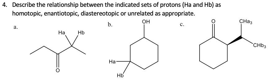 4. Describe the relationship between the indicated sets of protons (Ha and Hb) as
homotopic, enantiotopic, diastereotopic or unrelated as appropriate.
OH
CH33
b.
с.
а.
На
Hb
`CHB3
На-
Hb

