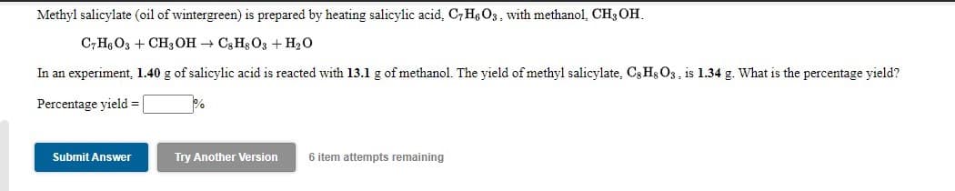 Methyl salicylate (oil of wintergreen) is prepared by heating salicylic acid, C7 He O3, with methanol, CH3 OH.
C;H; O3 + CH3 OH → C3 Hs O3 + H2O
In an experiment, 1.40 g of salicylic acid is reacted with 13.1 g of methanol. The yield of methyl salicylate, C; Hs O3 , is 1.34 g. What is the percentage yield?
Percentage yield =
Submit Answer
Try Another Version
6 item attempts remaining
