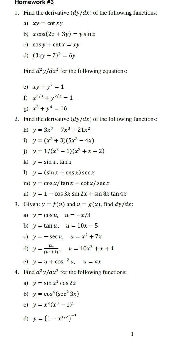 Homework #3
1. Find the derivative (dy/dx) of the following functions:
a) xy = cot xy
b) x cos(2x + 3y) = y sin x
c) cos y + cot x = xy
d) (3xy + 7)2 = 6y
Find d²y/dx2 for the following equations:
e) xy + y2 = 1
f) x2/3 + y2/3 = 1
g) x3 + y* = 16
2. Find the derivative (dy/dx) of the following functions:
h) y = 3x7 – 7x3 + 21x?
i) y = (x? + 3)(5x - 4x)
j) y = 1/(x2 – 1)(x² + x + 2)
k) y = sin x.tan x
1) y = (sin x + cos x) sec x
m) y = cos x/tan x- cot x/ sec x
n) y = 1- cos 3x sin 2x + sin 8x tan 4x
3. Given: y = f(u) and u = g(x), find dy/dx:
a) y = cos u,
u = -x/3
b) y = tan u,
u = 10x – 5
с) у %3D—seс и,
u = x2 + 7x
2и
d) y =
u = 10x? + x +1
(u2 +1)
e) y = u + cos-2 u,
u = TX
4. Find d?y/dx2 for the following functions:
a) y = sin x² cos 2x
b) y = cos*(sec2 3x)
c) y = x2(x3 - 1)5
d) y = (1– x/2)
1
