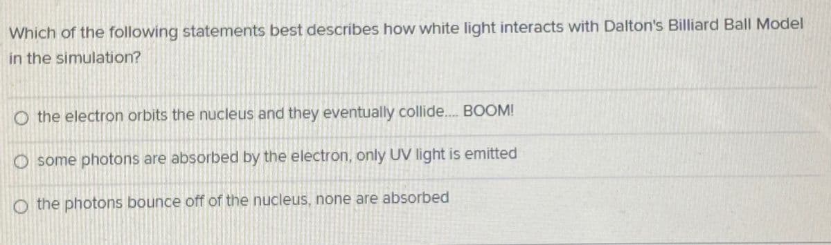 Which of the following statements best describes how white light interacts with Dalton's Billiard Ball Model
in the simulation?
O the electron orbits the nucleus and they eventually collide.. BOOM!
O some photons are absorbed by the electron, only UV light is emitted
O the photons bounce off of the nucleus, none are absorbed
