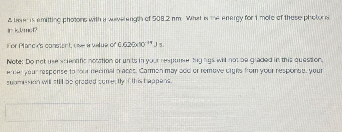 A laser is emitting photons with a wavelength of 508.2 nm. What is the energy for 1 mole of these photons
in kJ/mol?
For Planck's constant, use a value of 6.626x1034 J S.
Note: Do not use scientific notation or units in your response. Sig figs will not be graded in this question,
enter your response to four decimal places. Carmen may add or remove digits from your response, your
submission will still be graded correctly if this happens.
