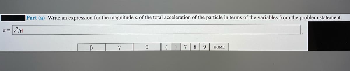 Part (a) Write an expression for the magnitude a of the total acceleration of the particle in terms of the variables from the problem statement.
a = v2/rl
8
9
НОME
