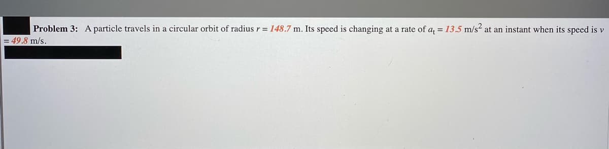 Problem 3: Aparticle travels in a circular orbit of radius r = 148.7 m. Its speed is changing at a rate of a, = 13.5 m/s² at an instant when its speed is v
= 49.8 m/s.
