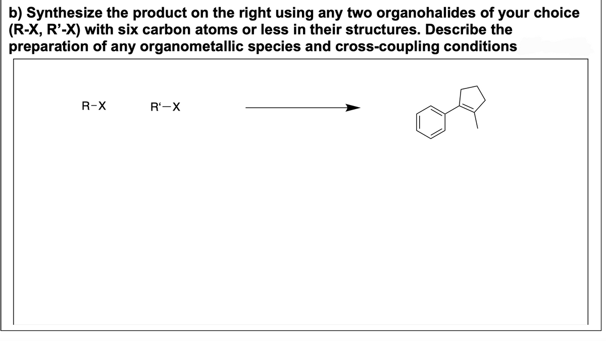 b) Synthesize the product on the right using any two organohalides of your choice
(R-X, R'-X) with six carbon atoms or less in their structures. Describe the
preparation of any organometallic species and cross-coupling conditions
R-X
R₁-X