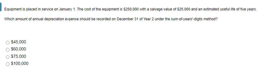 Equipment is placed in service on January 1. The cost of the equipment is $250,000 with a salvage value of $25,000 and an estimated useful life of five years.
Which amount of annual depreciation expense should be recorded on December 31 of Year 2 under the sum-of-years'-digits method?
$45,000
$60,000
$75,000
$100,000