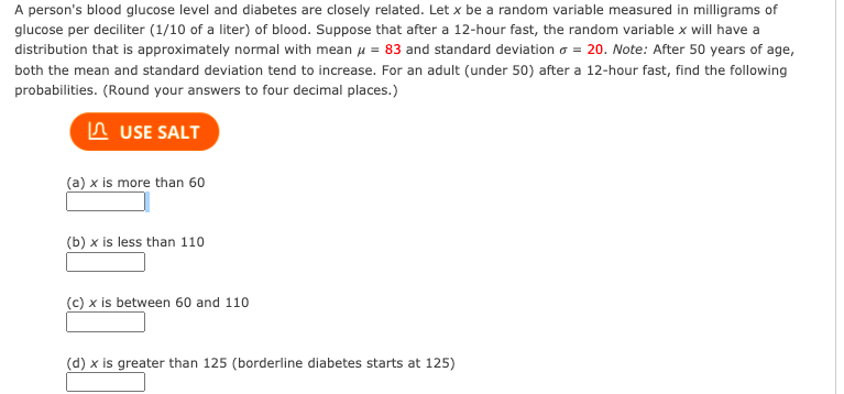 A person's blood glucose level and diabetes are closely related. Let x be a random variable measured in milligrams of
glucose per deciliter (1/10 of a liter) of blood. Suppose that after a 12-hour fast, the random variable x will have a
distribution that is approximately normal with mean u = 83 and standard deviation o = 20. Note: After 50 years of age,
both the mean and standard deviation tend to increase. For an adult (under 50) after a 12-hour fast, find the following
probabilities. (Round your answers to four decimal places.)
n USE SALT
(a) x is more than 60
(b) x is less than 110
(c) x is between 60 and 110
(d) x is greater than 125 (borderline diabetes starts at 125)
