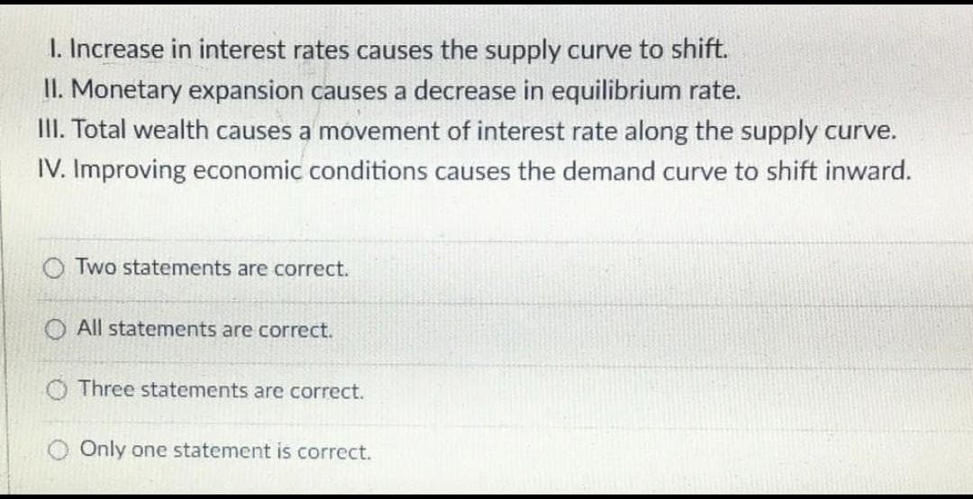 1. Increase in interest rates causes the supply curve to shift.
II. Monetary expansion causes a decrease in equilibrium rate.
III. Total wealth causes a movement of interest rate along the supply curve.
IV. Improving economic conditions causes the demand curve to shift inward.
O Two statements are correct.
O All statements are correct.
Three statements are correct.
O Only one statement is correct.
