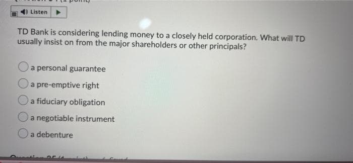 Listen
TD Bank is considering lending money to a closely held corporation. What will TD
usually insist on from the major shareholders or other principals?
a personal guarantee
Oa pre-emptive right
a fiduciary obligation
Oa negotiable instrument
Oa debenture
