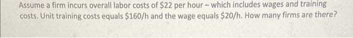 Assume a firm incurs overall labor costs of $22 per hour- which includes wages and training
costs. Unit training costs equals $160/h and the wage equals $20/h. How many firms are there?
