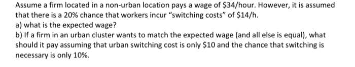 Assume a firm located in a non-urban location pays a wage of $34/hour. However, it is assumed
that there is a 20% chance that workers incur "switching costs" of $14/h.
a) what is the expected wage?
b) If a firm in an urban cluster wants to match the expected wage (and all else is equal), what
should it pay assuming that urban switching cost is only $10 and the chance that switching is
necessary is only 10%.
