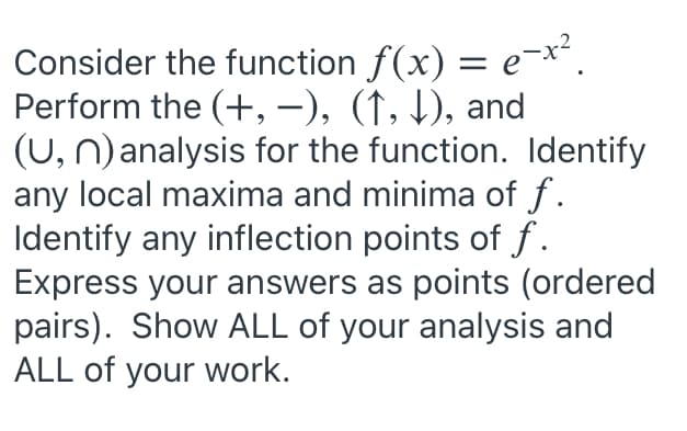 Consider the function f(x) = e-x'.
Perform the (+, –), (↑, 1), and
(U, n)analysis for the function. Identify
any local maxima and minima of f.
Identify any inflection points of f.
Express your answers as points (ordered
pairs). Show ALL of your analysis and
ALL of your work.
