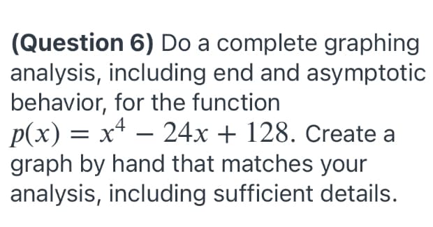 (Question 6) Do a complete graphing
analysis, including end and asymptotic
behavior, for the function
p(x) = x4 – 24x + 128. Create a
graph by hand that matches your
analysis, including sufficient details.

