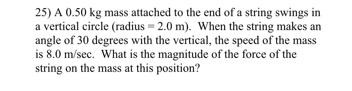 25) A 0.50 kg mass attached to the end of a string swings in
a vertical circle (radius = 2.0 m). When the string makes an
angle of 30 degrees with the vertical, the speed of the mass
is 8.0 m/sec. What is the magnitude of the force of the
string on the mass at this position?
