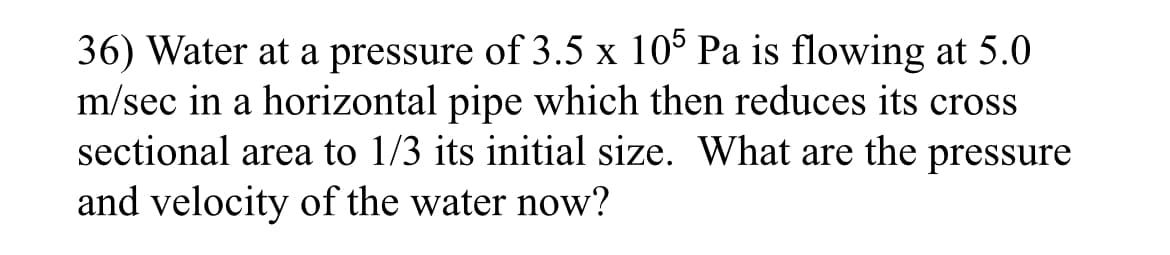 36) Water at a pressure of 3.5 x 10° Pa is flowing at 5.0
m/sec in a horizontal pipe which then reduces its cross
sectional area to 1/3 its initial size. What are the pressure
and velocity of the water now?
