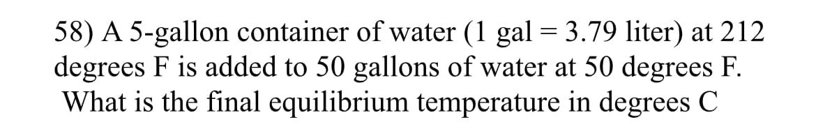 58) A 5-gallon container of water (1 gal = 3.79 liter) at 212
degrees F is added to 50 gallons of water at 50 degrees F.
What is the final equilibrium temperature in degrees C
