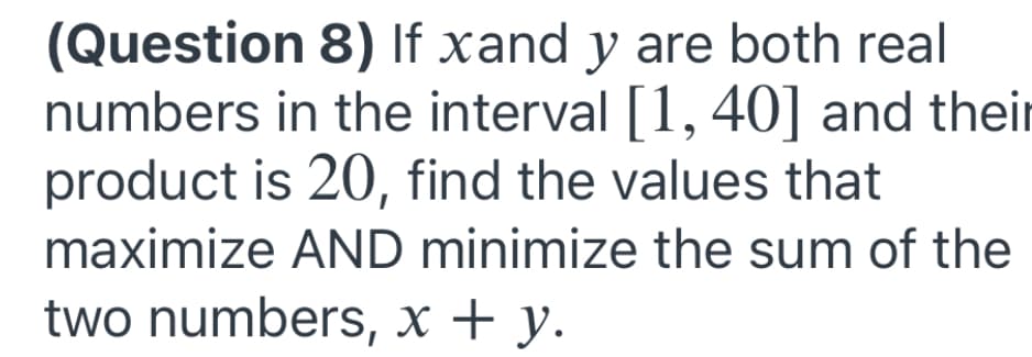 (Question 8) If xand y are both real
numbers in the interval [1, 40] and their
product is 20, find the values that
maximize AND minimize the sum of the
two numbers, x + y.
