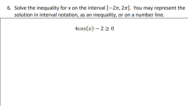 6. Solve the inequality for x on the interval [-27, 2n]. You may represent the
solution in interval notation, as an inequality, or on a number line.
4cos(x) – 2 > 0

