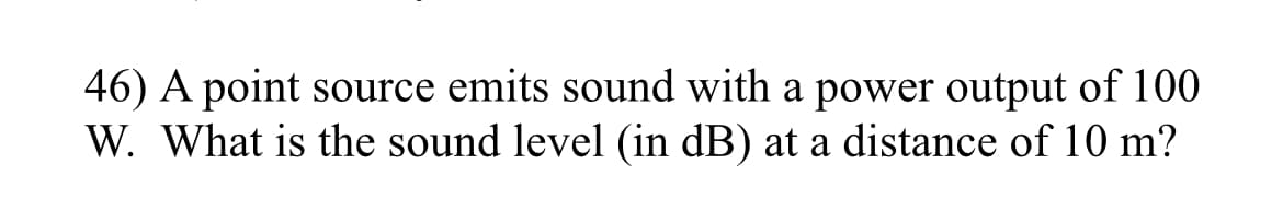 46) A point source emits sound with a power output of 100
W. What is the sound level (in dB) at a distance of 10 m?
