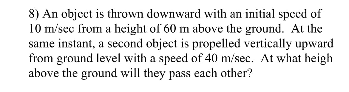 8) An object is thrown downward with an initial speed of
10 m/sec from a height of 60 m above the ground. At the
same instant, a second object is propelled vertically upward
from ground level with a speed of 40 m/sec. At what heigh
above the ground will they pass each other?
