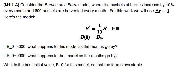 (M1.1 A) Consider the Berries on a Farm model, where the bushels of berries increase by 10%
every month and 600 bushels are harvested every month. For this work we will use At =1.
Here's the model:
1
B' =
-В - 600
10
B(0) = Bo.
If B_0=3000, what happens to this model as the months go by?
If B_0=9000, what happens to the madel as the months go by?
What is the best initial value, B_0 for this model, so that the farm stays stable.
