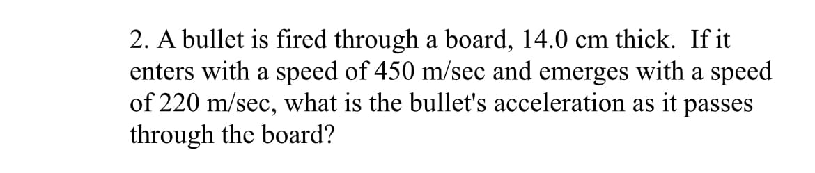 2. A bullet is fired through a board, 14.0 cm thick. If it
enters with a speed of 450 m/sec and emerges with a speed
of 220 m/sec, what is the bullet's acceleration as it passes
through the board?
