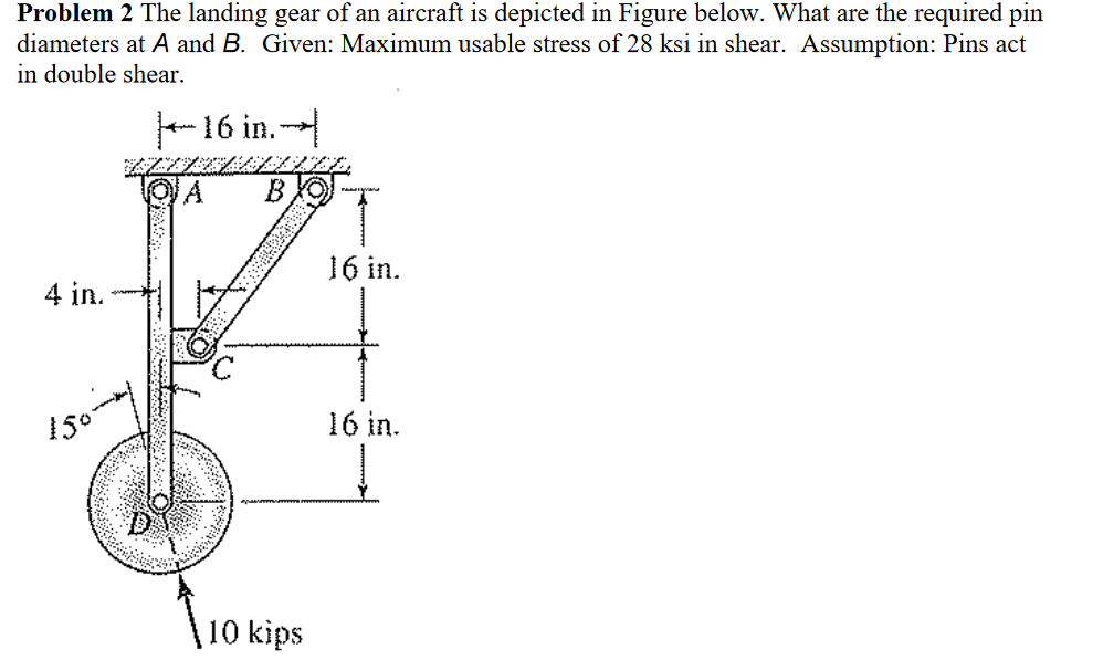 Problem 2 The landing gear of an aircraft is depicted in Figure below. What are the required pin
diameters at A and B. Given: Maximum usable stress of 28 ksi in shear. Assumption: Pins act
in double shear.
- 16 in. -
B XO
16 in.
4 in.
16 in.
10 kips

