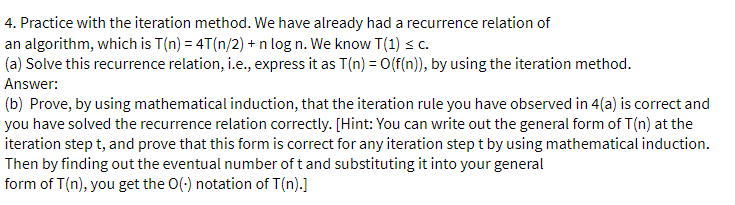 4. Practice with the iteration method. We have already had a recurrence relation of
an algorithm, which is T(n) = 4T(n/2) + n log n. We know T(1) ≤ c.
(a) Solve this recurrence relation, i.e., express it as T(n) = O(f(n)), by using the iteration method.
Answer:
(b) Prove, by using mathematical induction, that the iteration rule you have observed in 4(a) is correct and
you have solved the recurrence relation correctly. [Hint: You can write out the general form of T(n) at the
iteration step t, and prove that this form is correct for any iteration step t by using mathematical induction.
Then by finding out the eventual number of t and substituting it into your general
form of T(n), you get the O(-) notation of T(n).]