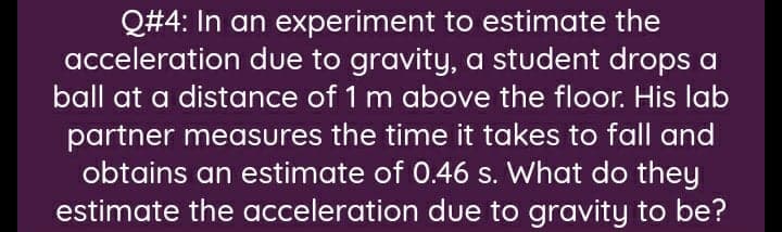 Q#4: In an experiment to estimate the
acceleration due to gravity, a student drops a
ball at a distance of 1 m above the floor. His lab
partner measures the time it takes to fall and
obtains an estimate of 0.46 s. What do they
estimate the acceleration due to gravity to be?
