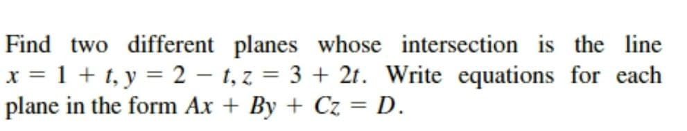 Find two different planes whose intersection is the line
x = 1 + t, y = 2 – t, z = 3 + 2t. Write equations for each
plane in the form Ax + By + Cz = D.
