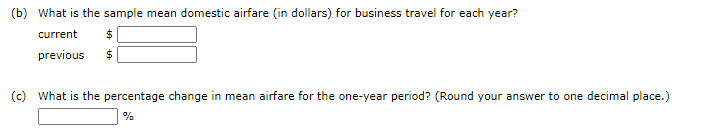 (b) What is the sample mean domestic airfare (in dollars) for business travel for each year?
current
$4
previous
(c) What is the percentage change in mean airfare for the one-year period? (Round your answer to one decimal place.)
%
