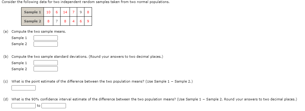 Consider the following data for two independent random samples taken from two normal populations.
Sample 1
10
6
14 79
8
Sample 2
8
7
8
4
9
(a) Compute the two sample means.
Sample 1
Sample 2
(b) Compute the two sample standard deviations. (Round your answers to two decimal places.)
Sample 1
Sample 2
(c) What is the point estimate of the difference between the two population means? (Use Sample 1 - Sample 2.)
(d) What is the 90% confidence interval estimate of the difference between the two population means? (Use Sample 1 - Sample 2. Round your answers to two decimal places.)
