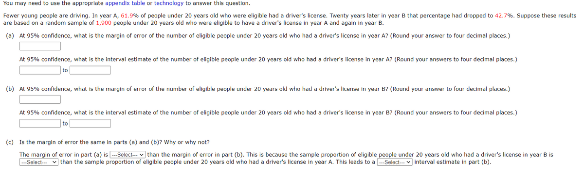 You may need to use the appropriate appendix table or technology to answer this question.
Fewer young people are driving. In year A, 61.9% of people under 20 years old who were eligible had a driver's license. Twenty years later in year B that percentage had dropped to 42.7%. Suppose these results
are based on a random sample of 1,900 people under 20 years old who were eligible to have a driver's license in year A and again in year B.
(a) At 95% confidence, what is the margin of error of the number of eligible people under 20 years old who had a driver's license in year A? (Round your answer to four decimal places.)
At 95% confidence, what is the interval estimate of the number of eligible people under 20 years old who had a driver's license in year A? (Round your answers to four decimal places.)
to
(b) At 95% confidence, what is the margin of error of the number of eligible people under 20 years old who had a driver's license in year B? (Round your answer to four decimal places.)
At 95% confidence, what is the interval estimate of the number of eligible people under 20 years old who had a driver's license in year B? (Round your answers to four decimal places.)
to
(c) Is the margin of error the same in parts (a) and (b)? Why or why not?
The margin of error in part (a) is --Select--- v than the margin of error in part (b). This is because the sample proportion of eligible people under 20 years old who had a driver's license in year B is
---Select---
v than the sample proportion of eligible people under 20 years old who had a driver's license in year A. This leads to a ---Select--- v interval estimate in part (b).
